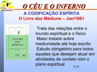 5/19
O CÉU E O INFERNOO CÉU E O INFERNO
A CODIFICAÇÃO ESPÍRITA
O Livro dos Médiuns – Jan/1861
Trata das relações entre o
mundo espiritual e o físico
Maior tratado sobre
mediunidade até hoje escrito
Estudo obrigatório para todos
aqueles que desejam atuar em
atividades de contato com o
plano espiritual
 
