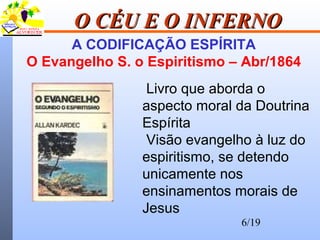 6/19
O CÉU E O INFERNOO CÉU E O INFERNO
A CODIFICAÇÃO ESPÍRITA
O Evangelho S. o Espiritismo – Abr/1864
Livro que aborda o
aspecto moral da Doutrina
Espírita
Visão evangelho à luz do
espiritismo, se detendo
unicamente nos
ensinamentos morais de
Jesus
 
