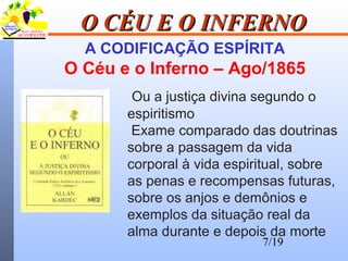 7/19
O CÉU E O INFERNOO CÉU E O INFERNO
A CODIFICAÇÃO ESPÍRITA
O Céu e o Inferno – Ago/1865
Ou a justiça divina segundo o
espiritismo
Exame comparado das doutrinas
sobre a passagem da vida
corporal à vida espiritual, sobre
as penas e recompensas futuras,
sobre os anjos e demônios e
exemplos da situação real da
alma durante e depois da morte
 
