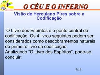 9/19
O CÉU E O INFERNOO CÉU E O INFERNO
Visão de Herculano Pires sobre a
Codificação
O Livro dos Espíritos é o ponto central da
codificação. Os 4 livros seguintes podem ser
considerados como desdobramentos naturais
do primeiro livro da codificação.
Analizando “O Livro dos Espíritos”, pode-se
concluir:
 