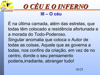 10/25
O CÉU E O INFERNOO CÉU E O INFERNO
III – O céu
É na última camada, além das estrelas, que
todas têm colocado a residência afortunada e
a morada do Todo-Poderoso.
Singular anomalia que coloca o Autor de
todas as coisas, Aquele que as governa a
todas, nos confins da criação, em vez de no
centro, donde o seu pensamento
poderia,irradiante, abranger tudo!
 