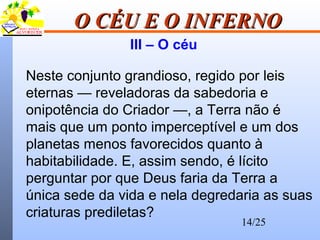 14/25
O CÉU E O INFERNOO CÉU E O INFERNO
III – O céu
Neste conjunto grandioso, regido por leis
eternas — reveladoras da sabedoria e
onipotência do Criador —, a Terra não é
mais que um ponto imperceptível e um dos
planetas menos favorecidos quanto à
habitabilidade. E, assim sendo, é lícito
perguntar por que Deus faria da Terra a
única sede da vida e nela degredaria as suas
criaturas prediletas?
 