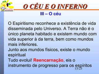 15/25
O CÉU E O INFERNOO CÉU E O INFERNO
III – O céu
O Espiritismo reconhece a existência de vida
disseminada pelo Universo. A Terra não é o
único planeta habitado e existem mundo com
vida superior à da terra, bem como mundos
mais inferiores.
Junto aos mundos físicos, existe o mundo
espiritual
Tudo evolui! Reencarnação, eis o
instrumento de progresso para os espíritos
 