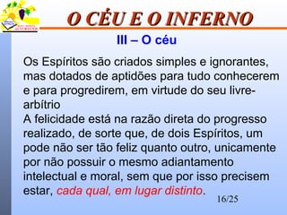 16/25
O CÉU E O INFERNOO CÉU E O INFERNO
III – O céu
Os Espíritos são criados simples e ignorantes,
mas dotados de aptidões para tudo conhecerem
e para progredirem, em virtude do seu livre-
arbítrio
A felicidade está na razão direta do progresso
realizado, de sorte que, de dois Espíritos, um
pode não ser tão feliz quanto outro, unicamente
por não possuir o mesmo adiantamento
intelectual e moral, sem que por isso precisem
estar, cada qual, em lugar distinto.
 