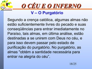 18/25
O CÉU E O INFERNOO CÉU E O INFERNO
V – O Purgatório
Segundo a crença católica, algumas almas não
estão suficientemente livres do pecado e suas
conseqüências para entrar imediatamente no
Paraíso, tais almas, em última análise, estão
destinadas a se unirem com Deus no céu, e
para isso devem passar pelo estado de
purificação do purgatório. No purgatório, as
almas "obtém a santidade necessária para
entrar na alegria do céu”.
 