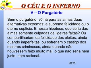 20/25
O CÉU E O INFERNOO CÉU E O INFERNO
V – O Purgatório
Sem o purgatório, só há para as almas duas
alternativas extremas: a suprema felicidade ou o
eterno suplício. E nessa hipótese, que seria das
almas somente culpadas de ligeiras faltas? Ou
compartilhariam da felicidade dos eleitos, ainda
quando imperfeitas, ou sofreriam o castigo dos
maiores criminosos, ainda quando não
houvessem feito muito mal, o que não seria nem
justo, nem racional.
 