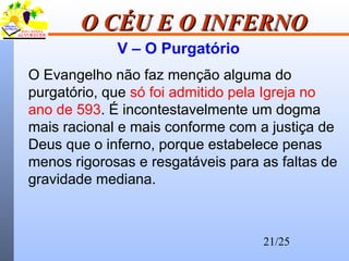 21/25
O CÉU E O INFERNOO CÉU E O INFERNO
V – O Purgatório
O Evangelho não faz menção alguma do
purgatório, que só foi admitido pela Igreja no
ano de 593. É incontestavelmente um dogma
mais racional e mais conforme com a justiça de
Deus que o inferno, porque estabelece penas
menos rigorosas e resgatáveis para as faltas de
gravidade mediana.
 