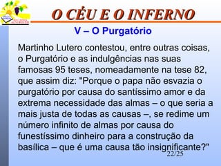 22/25
O CÉU E O INFERNOO CÉU E O INFERNO
V – O Purgatório
Martinho Lutero contestou, entre outras coisas,
o Purgatório e as indulgências nas suas
famosas 95 teses, nomeadamente na tese 82,
que assim diz: "Porque o papa não esvazia o
purgatório por causa do santíssimo amor e da
extrema necessidade das almas – o que seria a
mais justa de todas as causas –, se redime um
número infinito de almas por causa do
funestíssimo dinheiro para a construção da
basílica – que é uma causa tão insignificante?"
 