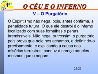 23/25
O CÉU E O INFERNOO CÉU E O INFERNO
V – O Purgatório
O Espiritismo não nega, pois, antes confirma, a
penalidade futura. O que ele destrói é o inferno
localizado com suas fornalhas e penas
irremissíveis. Não nega, outrossim, o purgatório,
pois prova que nele nos achamos, e definindo-o
precisamente, e explicando a causa das
misérias terrestres, conduz à crença aqueles
mesmos que o negam.
 