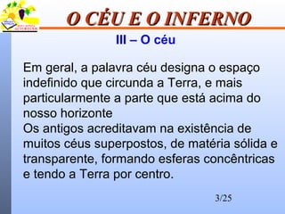 3/25
O CÉU E O INFERNOO CÉU E O INFERNO
III – O céu
Em geral, a palavra céu designa o espaço
indefinido que circunda a Terra, e mais
particularmente a parte que está acima do
nosso horizonte
Os antigos acreditavam na existência de
muitos céus superpostos, de matéria sólida e
transparente, formando esferas concêntricas
e tendo a Terra por centro.
 