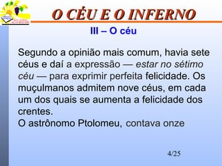 4/25
O CÉU E O INFERNOO CÉU E O INFERNO
III – O céu
Segundo a opinião mais comum, havia sete
céus e daí a expressão — estar no sétimo
céu — para exprimir perfeita felicidade. Os
muçulmanos admitem nove céus, em cada
um dos quais se aumenta a felicidade dos
crentes.
O astrônomo Ptolomeu, contava onze
 