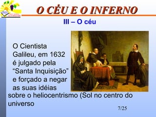 7/25
O CÉU E O INFERNOO CÉU E O INFERNO
III – O céu
O Cientista
Galileu, em 1632
é julgado pela
“Santa Inquisição”
e forçado a negar
as suas idéias
sobre o heliocentrismo (Sol no centro do
universo
 