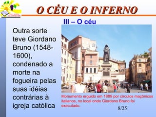8/25
O CÉU E O INFERNOO CÉU E O INFERNO
III – O céu
Outra sorte
teve Giordano
Bruno (1548-
1600),
condenado a
morte na
fogueira pelas
suas idéias
contrárias à
igreja católica
Monumento erguido em 1889 por círculos maçônicos
italianos, no local onde Giordano Bruno foi
executado.
 