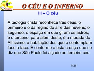 9/25
O CÉU E O INFERNOO CÉU E O INFERNO
III – O céu
A teologia cristã reconhece três céus: o
primeiro é o da região do ar e das nuvens; o
segundo, o espaço em que giram os astros,
e o terceiro, para além deste, é a morada do
Altíssimo, a habitação dos que o contemplam
face a face. É conforme a esta crença que se
diz que São Paulo foi alçado ao terceiro céu.
 
