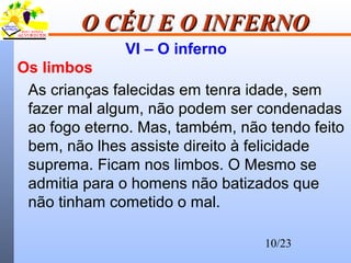 10/23
O CÉU E O INFERNOO CÉU E O INFERNO
VI – O inferno
Os limbos
As crianças falecidas em tenra idade, sem
fazer mal algum, não podem ser condenadas
ao fogo eterno. Mas, também, não tendo feito
bem, não lhes assiste direito à felicidade
suprema. Ficam nos limbos. O Mesmo se
admitia para o homens não batizados que
não tinham cometido o mal.
 