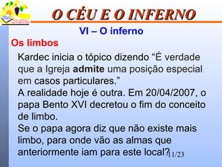 11/23
O CÉU E O INFERNOO CÉU E O INFERNO
VI – O inferno
Os limbos
Kardec inicia o tópico dizendo “É verdade
que a Igreja admite uma posição especial
em casos particulares.”
A realidade hoje é outra. Em 20/04/2007, o
papa Bento XVI decretou o fim do conceito
de limbo.
Se o papa agora diz que não existe mais
limbo, para onde vão as almas que
anteriormente iam para este local?
 
