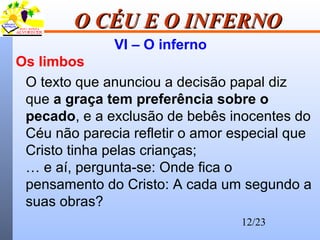 12/23
O CÉU E O INFERNOO CÉU E O INFERNO
VI – O inferno
Os limbos
O texto que anunciou a decisão papal diz
que a graça tem preferência sobre o
pecado, e a exclusão de bebês inocentes do
Céu não parecia refletir o amor especial que
Cristo tinha pelas crianças;
… e aí, pergunta-se: Onde fica o
pensamento do Cristo: A cada um segundo a
suas obras?
 