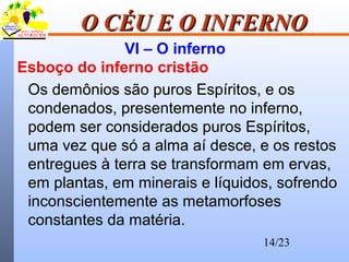 14/23
O CÉU E O INFERNOO CÉU E O INFERNO
VI – O inferno
Esboço do inferno cristão
Os demônios são puros Espíritos, e os
condenados, presentemente no inferno,
podem ser considerados puros Espíritos,
uma vez que só a alma aí desce, e os restos
entregues à terra se transformam em ervas,
em plantas, em minerais e líquidos, sofrendo
inconscientemente as metamorfoses
constantes da matéria.
 