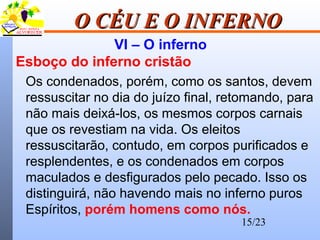 15/23
O CÉU E O INFERNOO CÉU E O INFERNO
VI – O inferno
Esboço do inferno cristão
Os condenados, porém, como os santos, devem
ressuscitar no dia do juízo final, retomando, para
não mais deixá-los, os mesmos corpos carnais
que os revestiam na vida. Os eleitos
ressuscitarão, contudo, em corpos purificados e
resplendentes, e os condenados em corpos
maculados e desfigurados pelo pecado. Isso os
distinguirá, não havendo mais no inferno puros
Espíritos, porém homens como nós.
 