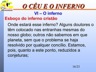 16/23
O CÉU E O INFERNOO CÉU E O INFERNO
VI – O inferno
Esboço do inferno cristão
Onde estará esse inferno? Alguns doutores o
têm colocado nas entranhas mesmas do
nosso globo; outros não sabemos em que
planeta, sem que o problema se haja
resolvido por qualquer concílio. Estamos,
pois, quanto a este ponto, reduzidos a
conjeturas;
 