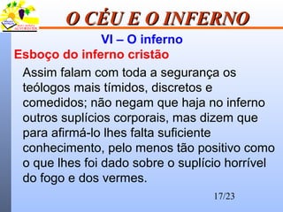 17/23
O CÉU E O INFERNOO CÉU E O INFERNO
VI – O inferno
Esboço do inferno cristão
Assim falam com toda a segurança os
teólogos mais tímidos, discretos e
comedidos; não negam que haja no inferno
outros suplícios corporais, mas dizem que
para afirmá-lo lhes falta suficiente
conhecimento, pelo menos tão positivo como
o que lhes foi dado sobre o suplício horrível
do fogo e dos vermes.
 