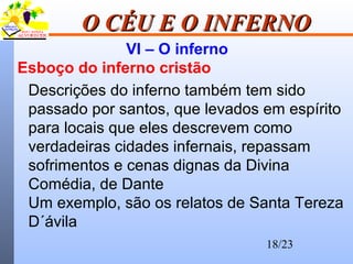18/23
O CÉU E O INFERNOO CÉU E O INFERNO
VI – O inferno
Esboço do inferno cristão
Descrições do inferno também tem sido
passado por santos, que levados em espírito
para locais que eles descrevem como
verdadeiras cidades infernais, repassam
sofrimentos e cenas dignas da Divina
Comédia, de Dante
Um exemplo, são os relatos de Santa Tereza
D´ávila
 