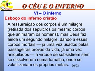 20/23
O CÉU E O INFERNOO CÉU E O INFERNO
VI – O inferno
Esboço do inferno cristão
A ressurreição dos corpos é um milagre
(retirada dos sepulcros os mesmo corpos
que animaram os homens), mas Deus faz
ainda um segundo milagre, dando a esses
corpos mortais — já uma vez usados pelas
passageiras provas da vida, já uma vez
aniquilados — a virtude de subsistirem sem
se dissolverem numa fornalha, onde se
volatilizariam os próprios metais.
 
