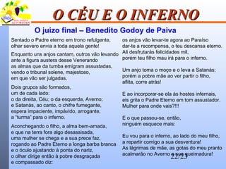 22/23
O CÉU E O INFERNOO CÉU E O INFERNO
Sentado o Padre eterno em trono refulgente,
olhar severo envia a toda aquela gente!
Enquanto uns anjos cantam, outros vão levando
ante a figura austera desse Venerando
as almas que da tumba emigram assustadas,
vendo o tribunal solene, majestoso,
em que vão ser julgadas.
Dois grupos são formados,
um de cada lado:
o da direita, Céu; o da esquerda, Averno;
e Satanás, ao canto, o chifre fumegante,
espera impaciente, impávido, arrogante,
a “turma” para o inferno.
Aconchegando o filho, a alma bem-amada,
e que na terra fora algo desassisada,
uma mulher se chega e a sua prece faz,
rogando ao Padre Eterno a longa barba branca
e o óculo ajustando à ponta do nariz,
o olhar dirige então à pobre desgraçada
e compassado diz:
os anjos vão levar-te agora ao Paraíso
dar-te a recompensa, o teu descansa eterno.
Ali desfrutarás felicidades mil,
porém teu filho mau irá para o inferno.
Um anjo toma o moço e o leva a Satanás;
porém a pobre mãe ao ver partir o filho,
aflita, corre atrás!
E ao incorporar-se ela ás hostes infernais,
eis grita o Padre Eterno em tom assustador.
Mulher para onde vais?!!!
E o que passou-se, então,
ninguém esquece mais:
Eu vou para o inferno, ao lado do meu filho,
a repartir comigo a sua desventura!
As lágrimas de mãe, as gotas do meu pranto
acalmarão no Averno a sua queimadura!
O juizo final – Benedito Godoy de Paiva
 