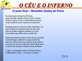 23/23
O CÉU E O INFERNOO CÉU E O INFERNO
Eu deixo para ti esse teu Paraíso,
essa mansão celeste onde o amor é surdo!
Onde se goza a vida a contemplar tormento,
onde a palavra amor represa um absurdo!
Entregar esse teu Céu às mães malvadas, vis,
que os filhos já mataram para os não criar,
pois só essas megeras poderão, no Céu,
ouvir gritar seus filhos sem consternar!
Desprezo esse teu Céu! O meu amor é grande!
Imenso!Assaz sublime! E posso te afirmar
que se o não te comove o pranto lá do inferno,
e os que no Averno estão são todos filhos teus,
o meu amor excede o próprio amor de Deus!
E ante o estupefacto olhar do Padre Eterno,
a Mãe beijou o filho... e foi para o inferno...
O juizo final – Benedito Godoy de Paiva
 