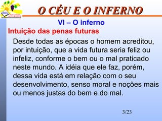 3/23
O CÉU E O INFERNOO CÉU E O INFERNO
VI – O inferno
Intuição das penas futuras
Desde todas as épocas o homem acreditou,
por intuição, que a vida futura seria feliz ou
infeliz, conforme o bem ou o mal praticado
neste mundo. A idéia que ele faz, porém,
dessa vida está em relação com o seu
desenvolvimento, senso moral e noções mais
ou menos justas do bem e do mal.
 