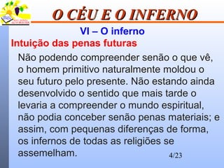 4/23
O CÉU E O INFERNOO CÉU E O INFERNO
VI – O inferno
Intuição das penas futuras
Não podendo compreender senão o que vê,
o homem primitivo naturalmente moldou o
seu futuro pelo presente. Não estando ainda
desenvolvido o sentido que mais tarde o
levaria a compreender o mundo espiritual,
não podia conceber senão penas materiais; e
assim, com pequenas diferenças de forma,
os infernos de todas as religiões se
assemelham.
 