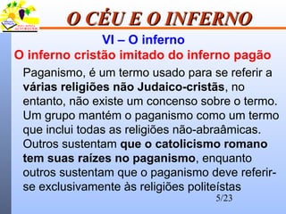 5/23
O CÉU E O INFERNOO CÉU E O INFERNO
VI – O inferno
O inferno cristão imitado do inferno pagão
Paganismo, é um termo usado para se referir a
várias religiões não Judaico-cristãs, no
entanto, não existe um concenso sobre o termo.
Um grupo mantém o paganismo como um termo
que inclui todas as religiões não-abraâmicas.
Outros sustentam que o catolicismo romano
tem suas raízes no paganismo, enquanto
outros sustentam que o paganismo deve referir-
se exclusivamente às religiões politeístas
 