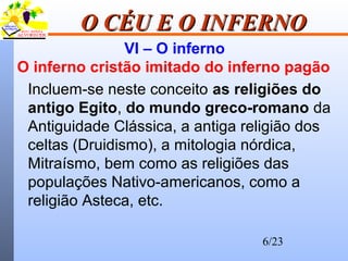 6/23
O CÉU E O INFERNOO CÉU E O INFERNO
VI – O inferno
O inferno cristão imitado do inferno pagão
Incluem-se neste conceito as religiões do
antigo Egito, do mundo greco-romano da
Antiguidade Clássica, a antiga religião dos
celtas (Druidismo), a mitologia nórdica,
Mitraísmo, bem como as religiões das
populações Nativo-americanos, como a
religião Asteca, etc.
 