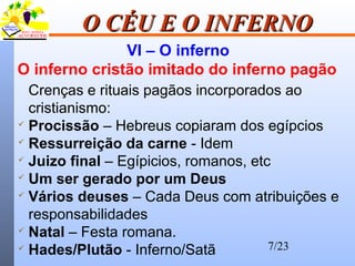 7/23
O CÉU E O INFERNOO CÉU E O INFERNO
VI – O inferno
O inferno cristão imitado do inferno pagão
Crenças e rituais pagãos incorporados ao
cristianismo:
 Procissão – Hebreus copiaram dos egípcios
 Ressurreição da carne - Idem
 Juizo final – Egípicios, romanos, etc
 Um ser gerado por um Deus
 Vários deuses – Cada Deus com atribuições e
responsabilidades
 Natal – Festa romana.
 Hades/Plutão - Inferno/Satã
 