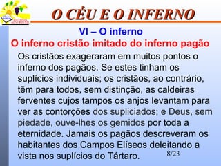 8/23
O CÉU E O INFERNOO CÉU E O INFERNO
VI – O inferno
O inferno cristão imitado do inferno pagão
Os cristãos exageraram em muitos pontos o
inferno dos pagãos. Se estes tinham os
suplícios individuais; os cristãos, ao contrário,
têm para todos, sem distinção, as caldeiras
ferventes cujos tampos os anjos levantam para
ver as contorções dos supliciados; e Deus, sem
piedade, ouve-lhes os gemidos por toda a
eternidade. Jamais os pagãos descreveram os
habitantes dos Campos Elíseos deleitando a
vista nos suplícios do Tártaro.
 