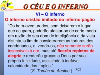 9/23
O CÉU E O INFERNOO CÉU E O INFERNO
VI – O inferno
O inferno cristão imitado do inferno pagão
“Os bem-aventurados, sem deixarem o lugar
que ocupam, poderão afastar-se de certo modo
em razão do seu dom de inteligência e da vista
distinta, a fim de considerarem as torturas dos
condenados, e, vendo-os, não somente serão
insensíveis à dor, mas até ficarão repletos de
alegria e renderão graças a Deus por sua
própria felicidade, assistindo à inefável
calamidade dos ímpios.”
(S. Tomás de Aquino.)
 