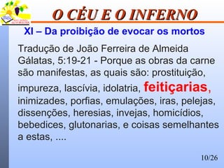 10/26
O CÉU E O INFERNOO CÉU E O INFERNO
XI – Da proibição de evocar os mortos
Tradução de João Ferreira de Almeida
Gálatas, 5:19-21 - Porque as obras da carne
são manifestas, as quais são: prostituição,
impureza, lascívia, idolatria, feitiçarias,
inimizades, porfias, emulações, iras, pelejas,
dissenções, heresias, invejas, homicídios,
bebedices, glutonarias, e coisas semelhantes
a estas, ....
 
