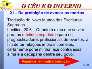 11/26
O CÉU E O INFERNOO CÉU E O INFERNO
XI – Da proibição de evocar os mortos
Tradução do Novo Mundo das Escrituras
Sagradas
Levítico, 20:6 – Quanto à alma que se vira
para os médiuns espíritas e para os
prognosticadores profissionais de eventos, a
fim de ter relações imorais com eles,
certamente porei minha face contra essa
alma e a deceparei dentre seu povo.
Vejamos em outra tradução
 