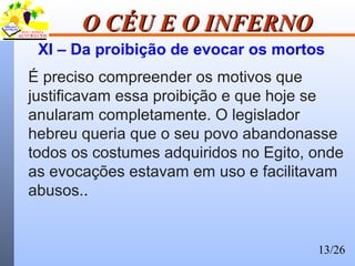 13/26
O CÉU E O INFERNOO CÉU E O INFERNO
XI – Da proibição de evocar os mortos
É preciso compreender os motivos que
justificavam essa proibição e que hoje se
anularam completamente. O legislador
hebreu queria que o seu povo abandonasse
todos os costumes adquiridos no Egito, onde
as evocações estavam em uso e facilitavam
abusos..
 