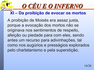 14/26
O CÉU E O INFERNOO CÉU E O INFERNO
XI – Da proibição de evocar os mortos
A proibição de Moisés era assaz justa,
porque a evocação dos mortos não se
originava nos sentimentos de respeito,
afeição ou piedade para com eles, sendo
antes um recurso para adivinhações, tal
como nos augúrios e presságios explorados
pelo charlatanismo e pela superstição.
 