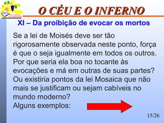 15/26
O CÉU E O INFERNOO CÉU E O INFERNO
XI – Da proibição de evocar os mortos
Se a lei de Moisés deve ser tão
rigorosamente observada neste ponto, força
é que o seja igualmente em todos os outros.
Por que seria ela boa no tocante às
evocações e má em outras de suas partes?
Ou existiria pontos da lei Mosaica que não
mais se justificam ou sejam cabíveis no
mundo moderno?
Alguns exemplos:
 