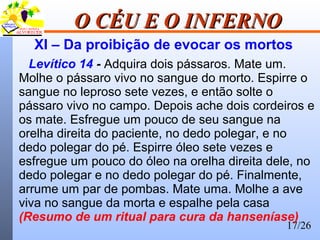 17/26
O CÉU E O INFERNOO CÉU E O INFERNO
XI – Da proibição de evocar os mortos
Levítico 14 - Adquira dois pássaros. Mate um.
Molhe o pássaro vivo no sangue do morto. Espirre o
sangue no leproso sete vezes, e então solte o
pássaro vivo no campo. Depois ache dois cordeiros e
os mate. Esfregue um pouco de seu sangue na
orelha direita do paciente, no dedo polegar, e no
dedo polegar do pé. Espirre óleo sete vezes e
esfregue um pouco do óleo na orelha direita dele, no
dedo polegar e no dedo polegar do pé. Finalmente,
arrume um par de pombas. Mate uma. Molhe a ave
viva no sangue da morta e espalhe pela casa
(Resumo de um ritual para cura da hanseníase)
 