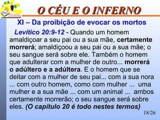 18/26
O CÉU E O INFERNOO CÉU E O INFERNO
XI – Da proibição de evocar os mortos
Levítico 20:9-12 - Quando um homem
amaldiçoar a seu pai ou a sua mãe, certamente
morrerá; amaldiçoou a seu pai ou a sua mãe; o
seu sangue será sobre ele. Também o homem
que adulterar com a mulher de outro... morrerá
o adúltero e a adúltera. E o homem que se
deitar com a mulher de seu pai... com a sua nora
... com outro homem, como com mulher ... uma
mulher e a sua mãe ... com um animal ... ambos
certamente morrerão; o seu sangue será sobre
eles. (O capítulo 20 é todo nestes termos)
 