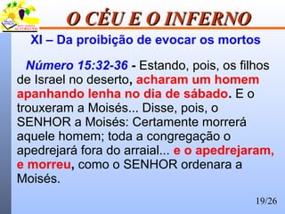 19/26
O CÉU E O INFERNOO CÉU E O INFERNO
XI – Da proibição de evocar os mortos
Número 15:32-36 - Estando, pois, os filhos
de Israel no deserto, acharam um homem
apanhando lenha no dia de sábado. E o
trouxeram a Moisés... Disse, pois, o
SENHOR a Moisés: Certamente morrerá
aquele homem; toda a congregação o
apedrejará fora do arraial... e o apedrejaram,
e morreu, como o SENHOR ordenara a
Moisés.
 