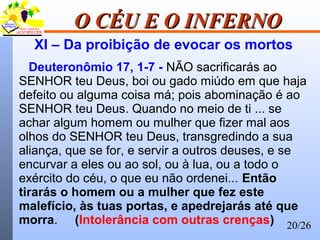 20/26
O CÉU E O INFERNOO CÉU E O INFERNO
XI – Da proibição de evocar os mortos
Deuteronômio 17, 1-7 - NÃO sacrificarás ao
SENHOR teu Deus, boi ou gado miúdo em que haja
defeito ou alguma coisa má; pois abominação é ao
SENHOR teu Deus. Quando no meio de ti ... se
achar algum homem ou mulher que fizer mal aos
olhos do SENHOR teu Deus, transgredindo a sua
aliança, que se for, e servir a outros deuses, e se
encurvar a eles ou ao sol, ou à lua, ou a todo o
exército do céu, o que eu não ordenei... Então
tirarás o homem ou a mulher que fez este
malefício, às tuas portas, e apedrejarás até que
morra. (Intolerância com outras crenças)
 