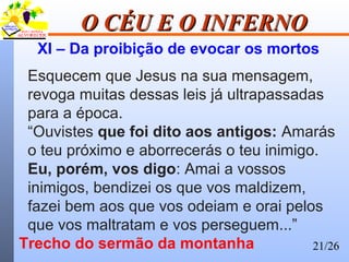 21/26
O CÉU E O INFERNOO CÉU E O INFERNO
XI – Da proibição de evocar os mortos
Esquecem que Jesus na sua mensagem,
revoga muitas dessas leis já ultrapassadas
para a época.
“Ouvistes que foi dito aos antigos: Amarás
o teu próximo e aborrecerás o teu inimigo.
Eu, porém, vos digo: Amai a vossos
inimigos, bendizei os que vos maldizem,
fazei bem aos que vos odeiam e orai pelos
que vos maltratam e vos perseguem...”
Trecho do sermão da montanha
 