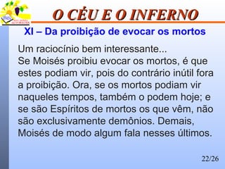 22/26
O CÉU E O INFERNOO CÉU E O INFERNO
XI – Da proibição de evocar os mortos
Um raciocínio bem interessante...
Se Moisés proibiu evocar os mortos, é que
estes podiam vir, pois do contrário inútil fora
a proibição. Ora, se os mortos podiam vir
naqueles tempos, também o podem hoje; e
se são Espíritos de mortos os que vêm, não
são exclusivamente demônios. Demais,
Moisés de modo algum fala nesses últimos.
 