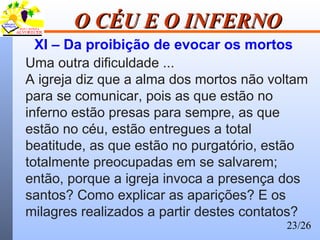 23/26
O CÉU E O INFERNOO CÉU E O INFERNO
XI – Da proibição de evocar os mortos
Uma outra dificuldade ...
A igreja diz que a alma dos mortos não voltam
para se comunicar, pois as que estão no
inferno estão presas para sempre, as que
estão no céu, estão entregues a total
beatitude, as que estão no purgatório, estão
totalmente preocupadas em se salvarem;
então, porque a igreja invoca a presença dos
santos? Como explicar as aparições? E os
milagres realizados a partir destes contatos?
 