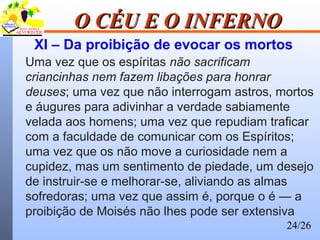 24/26
O CÉU E O INFERNOO CÉU E O INFERNO
XI – Da proibição de evocar os mortos
Uma vez que os espíritas não sacrificam
criancinhas nem fazem libações para honrar
deuses; uma vez que não interrogam astros, mortos
e áugures para adivinhar a verdade sabiamente
velada aos homens; uma vez que repudiam traficar
com a faculdade de comunicar com os Espíritos;
uma vez que os não move a curiosidade nem a
cupidez, mas um sentimento de piedade, um desejo
de instruir-se e melhorar-se, aliviando as almas
sofredoras; uma vez que assim é, porque o é — a
proibição de Moisés não lhes pode ser extensiva
 