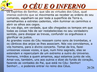 26/26
O CÉU E O INFERNOO CÉU E O INFERNO
Os Espíritos do Senhor, que são as virtudes dos Céus, qual
imenso exército que se movimenta ao receber as ordens do seu
comando, espalham-se por toda a superfície da Terra e,
semelhantes a estrelas cadentes, vêm iluminar os caminhos e
abrir os olhos aos cegos.
Eu vos digo, em verdade, que são chegados os tempos em que
todas as coisas hão de ser restabelecidas no seu verdadeiro
sentido, para dissipar as trevas, confundir os orgulhosos e
glorificar os justos.
As grandes vozes do Céu ressoam como sons de trombetas, e
os cânticos dos anjos se lhes associam. Nós vos convidamos, a
vós homens, para o divino concerto. Tomai da lira, fazei
uníssonas vossas vozes, e que, num hino sagrado, elas se
estendam e repercutam de um extremo a outro do Universo.
Homens, irmãos a quem amamos, aqui estamos junto de vós.
Amai-vos, também, uns aos outros e dizei do fundo do coração,
fazendo as vontades do Pai, que está no Céu: Senhor!
Senhor!... e podereis entrar no reino dos Céus.
 